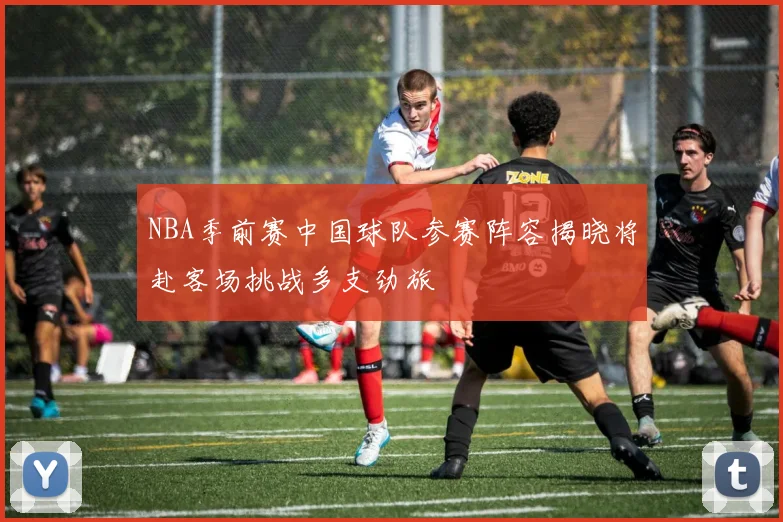 NBA季前赛中国球队参赛阵容揭晓将赴客场挑战多支劲旅